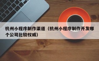 大庆杭州小程序制作渠道（杭州小程序制作开发哪个公司比较权威）